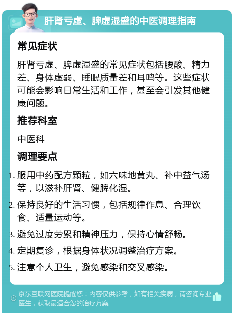 肝肾亏虚、脾虚湿盛的中医调理指南 常见症状 肝肾亏虚、脾虚湿盛的常见症状包括腰酸、精力差、身体虚弱、睡眠质量差和耳鸣等。这些症状可能会影响日常生活和工作，甚至会引发其他健康问题。 推荐科室 中医科 调理要点 服用中药配方颗粒，如六味地黄丸、补中益气汤等，以滋补肝肾、健脾化湿。 保持良好的生活习惯，包括规律作息、合理饮食、适量运动等。 避免过度劳累和精神压力，保持心情舒畅。 定期复诊，根据身体状况调整治疗方案。 注意个人卫生，避免感染和交叉感染。