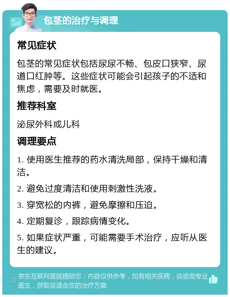 包茎的治疗与调理 常见症状 包茎的常见症状包括尿尿不畅、包皮口狭窄、尿道口红肿等。这些症状可能会引起孩子的不适和焦虑，需要及时就医。 推荐科室 泌尿外科或儿科 调理要点 1. 使用医生推荐的药水清洗局部，保持干燥和清洁。 2. 避免过度清洁和使用刺激性洗液。 3. 穿宽松的内裤，避免摩擦和压迫。 4. 定期复诊，跟踪病情变化。 5. 如果症状严重，可能需要手术治疗，应听从医生的建议。