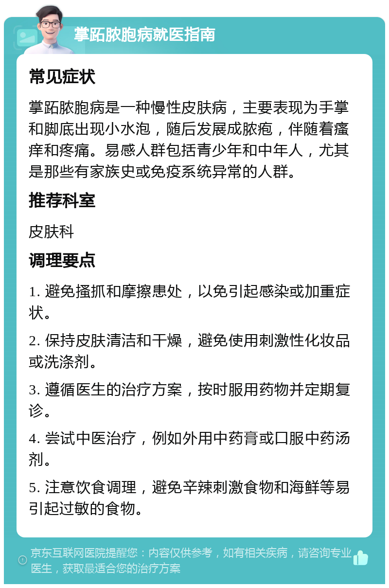 掌跖脓胞病就医指南 常见症状 掌跖脓胞病是一种慢性皮肤病，主要表现为手掌和脚底出现小水泡，随后发展成脓疱，伴随着瘙痒和疼痛。易感人群包括青少年和中年人，尤其是那些有家族史或免疫系统异常的人群。 推荐科室 皮肤科 调理要点 1. 避免搔抓和摩擦患处，以免引起感染或加重症状。 2. 保持皮肤清洁和干燥，避免使用刺激性化妆品或洗涤剂。 3. 遵循医生的治疗方案，按时服用药物并定期复诊。 4. 尝试中医治疗，例如外用中药膏或口服中药汤剂。 5. 注意饮食调理，避免辛辣刺激食物和海鲜等易引起过敏的食物。