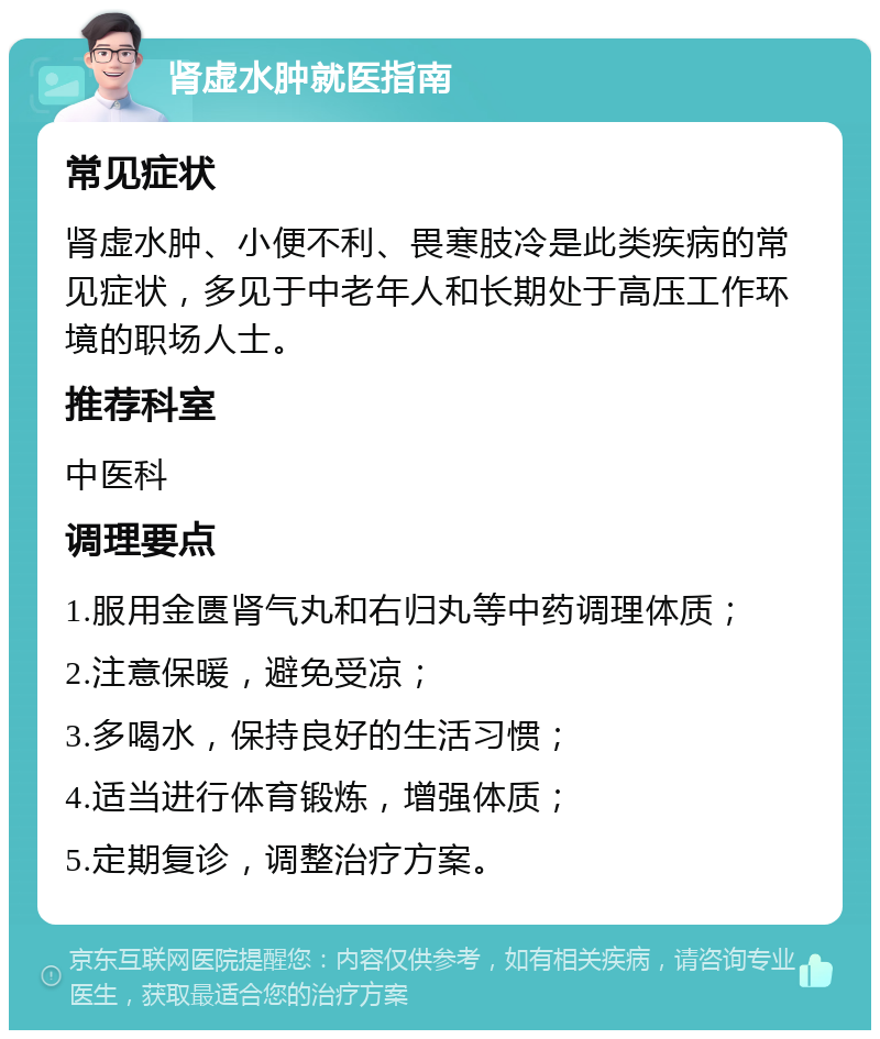 肾虚水肿就医指南 常见症状 肾虚水肿、小便不利、畏寒肢冷是此类疾病的常见症状，多见于中老年人和长期处于高压工作环境的职场人士。 推荐科室 中医科 调理要点 1.服用金匮肾气丸和右归丸等中药调理体质； 2.注意保暖，避免受凉； 3.多喝水，保持良好的生活习惯； 4.适当进行体育锻炼，增强体质； 5.定期复诊，调整治疗方案。