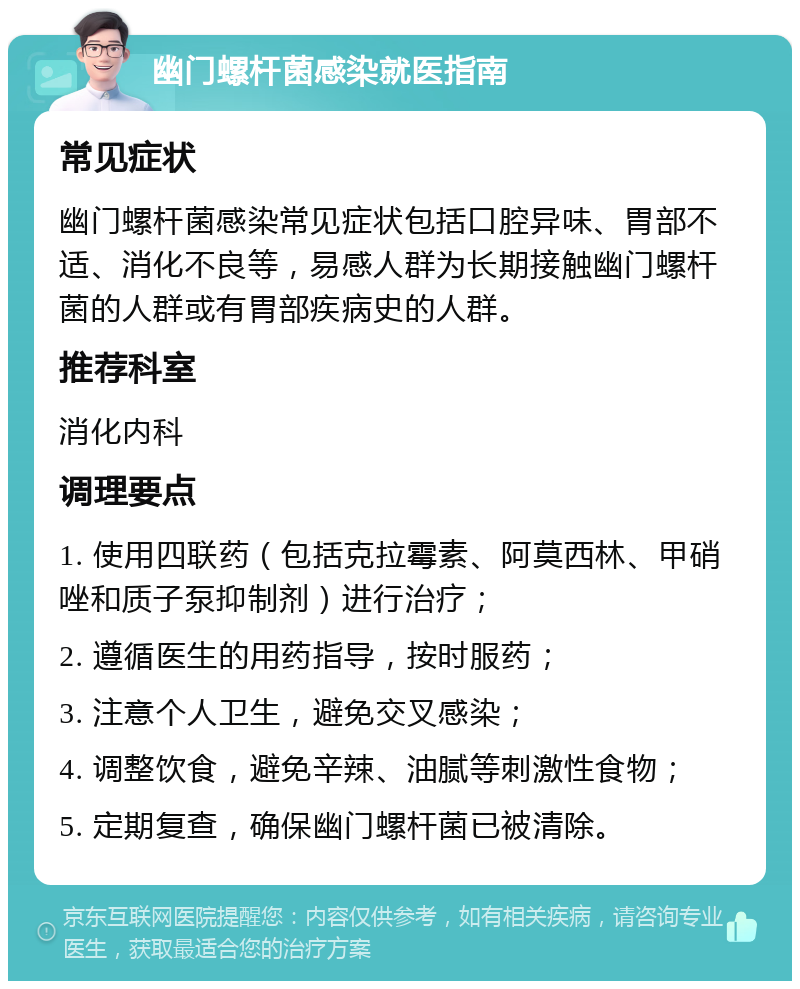 幽门螺杆菌感染就医指南 常见症状 幽门螺杆菌感染常见症状包括口腔异味、胃部不适、消化不良等，易感人群为长期接触幽门螺杆菌的人群或有胃部疾病史的人群。 推荐科室 消化内科 调理要点 1. 使用四联药（包括克拉霉素、阿莫西林、甲硝唑和质子泵抑制剂）进行治疗； 2. 遵循医生的用药指导，按时服药； 3. 注意个人卫生，避免交叉感染； 4. 调整饮食，避免辛辣、油腻等刺激性食物； 5. 定期复查，确保幽门螺杆菌已被清除。