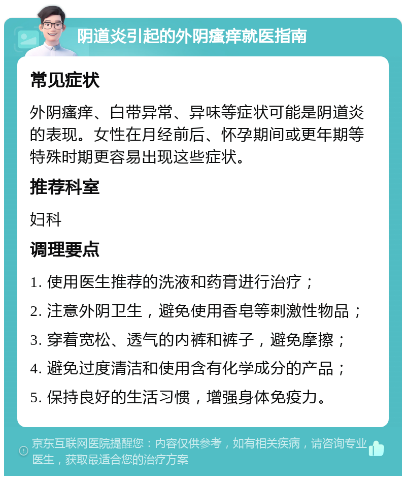 阴道炎引起的外阴瘙痒就医指南 常见症状 外阴瘙痒、白带异常、异味等症状可能是阴道炎的表现。女性在月经前后、怀孕期间或更年期等特殊时期更容易出现这些症状。 推荐科室 妇科 调理要点 1. 使用医生推荐的洗液和药膏进行治疗； 2. 注意外阴卫生，避免使用香皂等刺激性物品； 3. 穿着宽松、透气的内裤和裤子，避免摩擦； 4. 避免过度清洁和使用含有化学成分的产品； 5. 保持良好的生活习惯，增强身体免疫力。