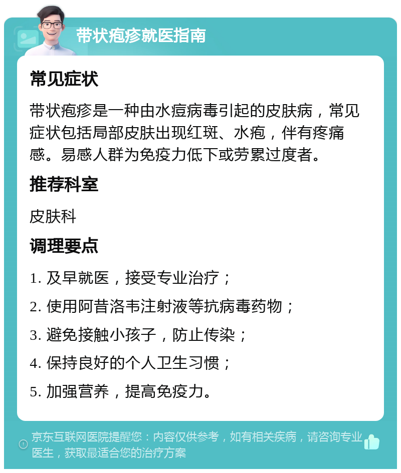 带状疱疹就医指南 常见症状 带状疱疹是一种由水痘病毒引起的皮肤病，常见症状包括局部皮肤出现红斑、水疱，伴有疼痛感。易感人群为免疫力低下或劳累过度者。 推荐科室 皮肤科 调理要点 1. 及早就医，接受专业治疗； 2. 使用阿昔洛韦注射液等抗病毒药物； 3. 避免接触小孩子，防止传染； 4. 保持良好的个人卫生习惯； 5. 加强营养，提高免疫力。