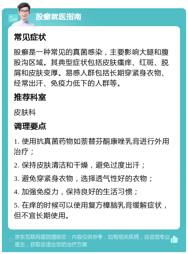 股癣就医指南 常见症状 股癣是一种常见的真菌感染，主要影响大腿和腹股沟区域。其典型症状包括皮肤瘙痒、红斑、脱屑和皮肤变厚。易感人群包括长期穿紧身衣物、经常出汗、免疫力低下的人群等。 推荐科室 皮肤科 调理要点 1. 使用抗真菌药物如萘替芬酮康唑乳膏进行外用治疗； 2. 保持皮肤清洁和干燥，避免过度出汗； 3. 避免穿紧身衣物，选择透气性好的衣物； 4. 加强免疫力，保持良好的生活习惯； 5. 在痒的时候可以使用复方樟脑乳膏缓解症状，但不宜长期使用。