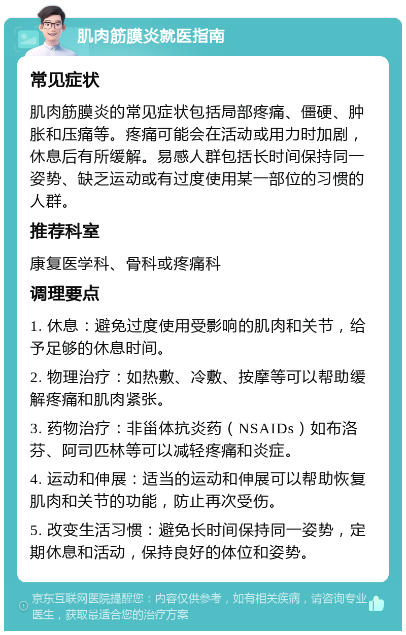 肌肉筋膜炎就医指南 常见症状 肌肉筋膜炎的常见症状包括局部疼痛、僵硬、肿胀和压痛等。疼痛可能会在活动或用力时加剧，休息后有所缓解。易感人群包括长时间保持同一姿势、缺乏运动或有过度使用某一部位的习惯的人群。 推荐科室 康复医学科、骨科或疼痛科 调理要点 1. 休息：避免过度使用受影响的肌肉和关节，给予足够的休息时间。 2. 物理治疗：如热敷、冷敷、按摩等可以帮助缓解疼痛和肌肉紧张。 3. 药物治疗：非甾体抗炎药（NSAIDs）如布洛芬、阿司匹林等可以减轻疼痛和炎症。 4. 运动和伸展：适当的运动和伸展可以帮助恢复肌肉和关节的功能，防止再次受伤。 5. 改变生活习惯：避免长时间保持同一姿势，定期休息和活动，保持良好的体位和姿势。