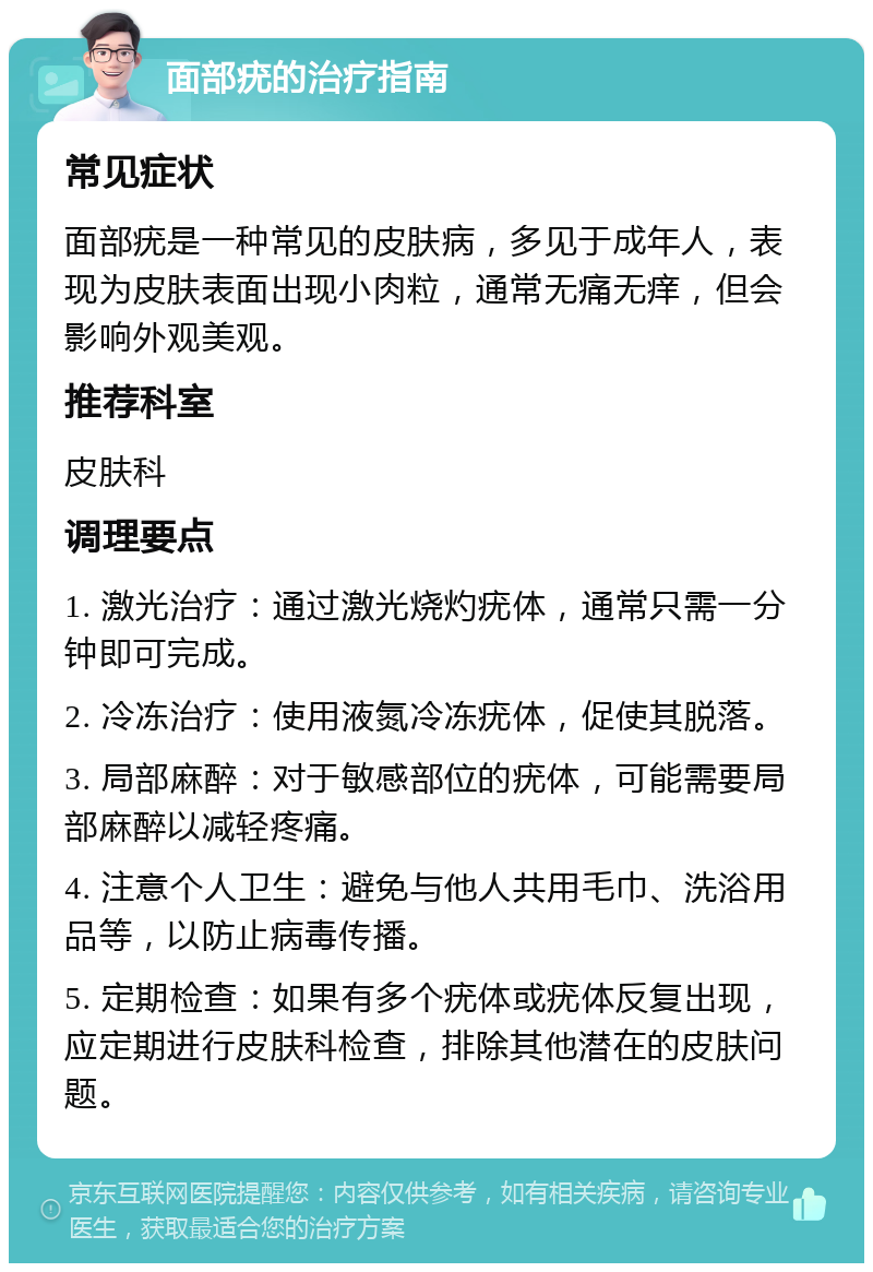 面部疣的治疗指南 常见症状 面部疣是一种常见的皮肤病，多见于成年人，表现为皮肤表面出现小肉粒，通常无痛无痒，但会影响外观美观。 推荐科室 皮肤科 调理要点 1. 激光治疗：通过激光烧灼疣体，通常只需一分钟即可完成。 2. 冷冻治疗：使用液氮冷冻疣体，促使其脱落。 3. 局部麻醉：对于敏感部位的疣体，可能需要局部麻醉以减轻疼痛。 4. 注意个人卫生：避免与他人共用毛巾、洗浴用品等，以防止病毒传播。 5. 定期检查：如果有多个疣体或疣体反复出现，应定期进行皮肤科检查，排除其他潜在的皮肤问题。