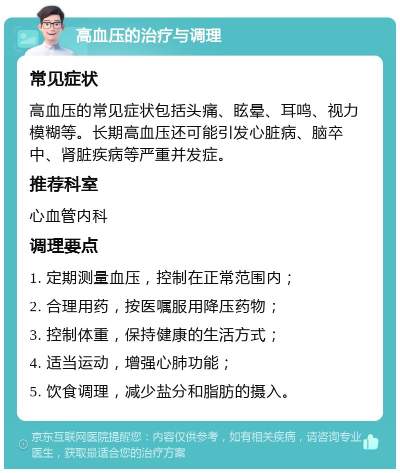 高血压的治疗与调理 常见症状 高血压的常见症状包括头痛、眩晕、耳鸣、视力模糊等。长期高血压还可能引发心脏病、脑卒中、肾脏疾病等严重并发症。 推荐科室 心血管内科 调理要点 1. 定期测量血压，控制在正常范围内； 2. 合理用药，按医嘱服用降压药物； 3. 控制体重，保持健康的生活方式； 4. 适当运动，增强心肺功能； 5. 饮食调理，减少盐分和脂肪的摄入。