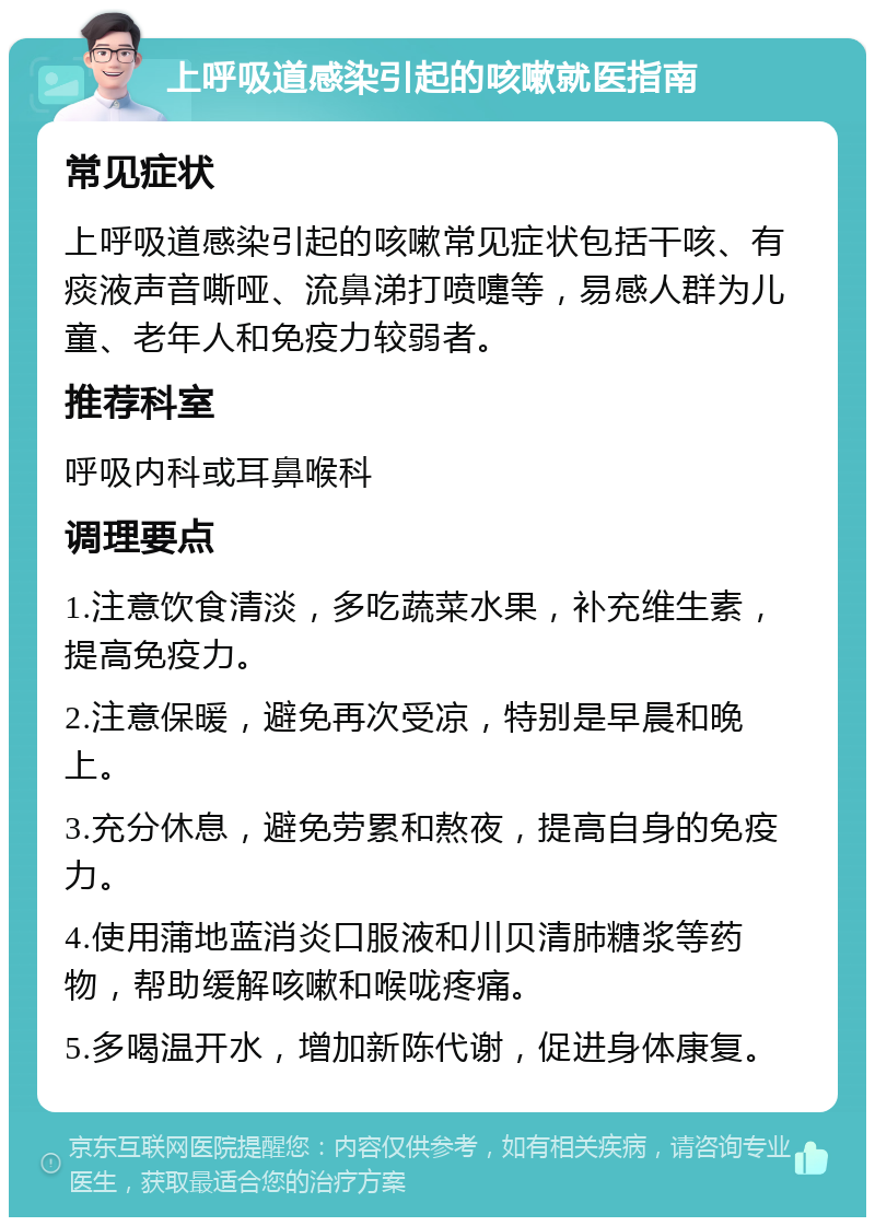 上呼吸道感染引起的咳嗽就医指南 常见症状 上呼吸道感染引起的咳嗽常见症状包括干咳、有痰液声音嘶哑、流鼻涕打喷嚏等，易感人群为儿童、老年人和免疫力较弱者。 推荐科室 呼吸内科或耳鼻喉科 调理要点 1.注意饮食清淡，多吃蔬菜水果，补充维生素，提高免疫力。 2.注意保暖，避免再次受凉，特别是早晨和晚上。 3.充分休息，避免劳累和熬夜，提高自身的免疫力。 4.使用蒲地蓝消炎口服液和川贝清肺糖浆等药物，帮助缓解咳嗽和喉咙疼痛。 5.多喝温开水，增加新陈代谢，促进身体康复。