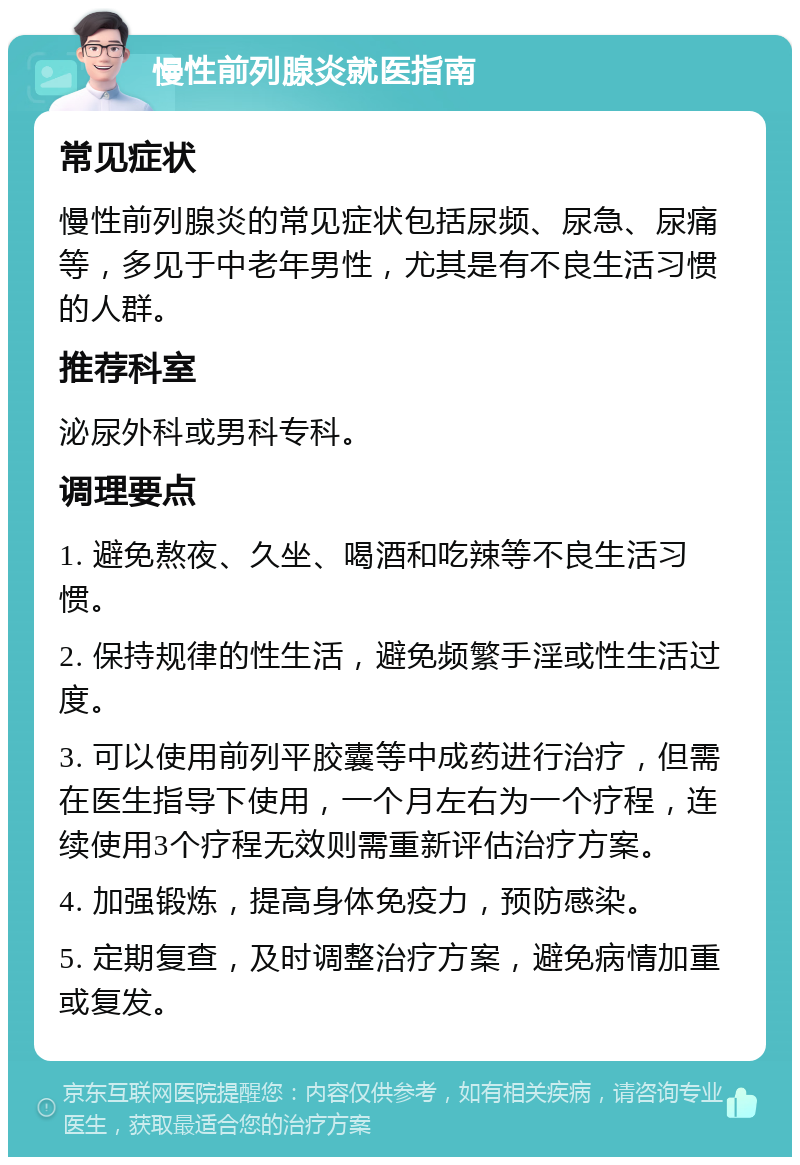 慢性前列腺炎就医指南 常见症状 慢性前列腺炎的常见症状包括尿频、尿急、尿痛等，多见于中老年男性，尤其是有不良生活习惯的人群。 推荐科室 泌尿外科或男科专科。 调理要点 1. 避免熬夜、久坐、喝酒和吃辣等不良生活习惯。 2. 保持规律的性生活，避免频繁手淫或性生活过度。 3. 可以使用前列平胶囊等中成药进行治疗，但需在医生指导下使用，一个月左右为一个疗程，连续使用3个疗程无效则需重新评估治疗方案。 4. 加强锻炼，提高身体免疫力，预防感染。 5. 定期复查，及时调整治疗方案，避免病情加重或复发。