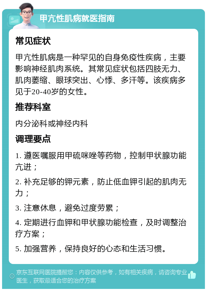 甲亢性肌病就医指南 常见症状 甲亢性肌病是一种罕见的自身免疫性疾病，主要影响神经肌肉系统。其常见症状包括四肢无力、肌肉萎缩、眼球突出、心悸、多汗等。该疾病多见于20-40岁的女性。 推荐科室 内分泌科或神经内科 调理要点 1. 遵医嘱服用甲硫咪唑等药物，控制甲状腺功能亢进； 2. 补充足够的钾元素，防止低血钾引起的肌肉无力； 3. 注意休息，避免过度劳累； 4. 定期进行血钾和甲状腺功能检查，及时调整治疗方案； 5. 加强营养，保持良好的心态和生活习惯。