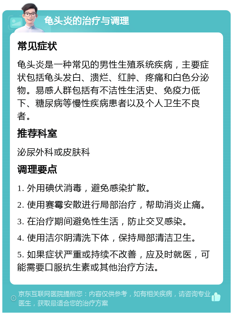 龟头炎的治疗与调理 常见症状 龟头炎是一种常见的男性生殖系统疾病，主要症状包括龟头发白、溃烂、红肿、疼痛和白色分泌物。易感人群包括有不洁性生活史、免疫力低下、糖尿病等慢性疾病患者以及个人卫生不良者。 推荐科室 泌尿外科或皮肤科 调理要点 1. 外用碘伏消毒，避免感染扩散。 2. 使用赛霉安散进行局部治疗，帮助消炎止痛。 3. 在治疗期间避免性生活，防止交叉感染。 4. 使用洁尔阴清洗下体，保持局部清洁卫生。 5. 如果症状严重或持续不改善，应及时就医，可能需要口服抗生素或其他治疗方法。