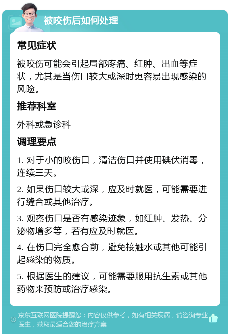 被咬伤后如何处理 常见症状 被咬伤可能会引起局部疼痛、红肿、出血等症状，尤其是当伤口较大或深时更容易出现感染的风险。 推荐科室 外科或急诊科 调理要点 1. 对于小的咬伤口，清洁伤口并使用碘伏消毒，连续三天。 2. 如果伤口较大或深，应及时就医，可能需要进行缝合或其他治疗。 3. 观察伤口是否有感染迹象，如红肿、发热、分泌物增多等，若有应及时就医。 4. 在伤口完全愈合前，避免接触水或其他可能引起感染的物质。 5. 根据医生的建议，可能需要服用抗生素或其他药物来预防或治疗感染。