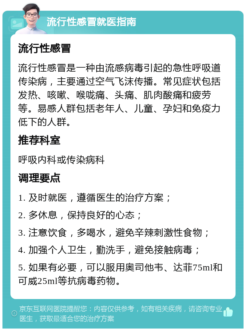 流行性感冒就医指南 流行性感冒 流行性感冒是一种由流感病毒引起的急性呼吸道传染病，主要通过空气飞沫传播。常见症状包括发热、咳嗽、喉咙痛、头痛、肌肉酸痛和疲劳等。易感人群包括老年人、儿童、孕妇和免疫力低下的人群。 推荐科室 呼吸内科或传染病科 调理要点 1. 及时就医，遵循医生的治疗方案； 2. 多休息，保持良好的心态； 3. 注意饮食，多喝水，避免辛辣刺激性食物； 4. 加强个人卫生，勤洗手，避免接触病毒； 5. 如果有必要，可以服用奥司他韦、达菲75ml和可威25ml等抗病毒药物。