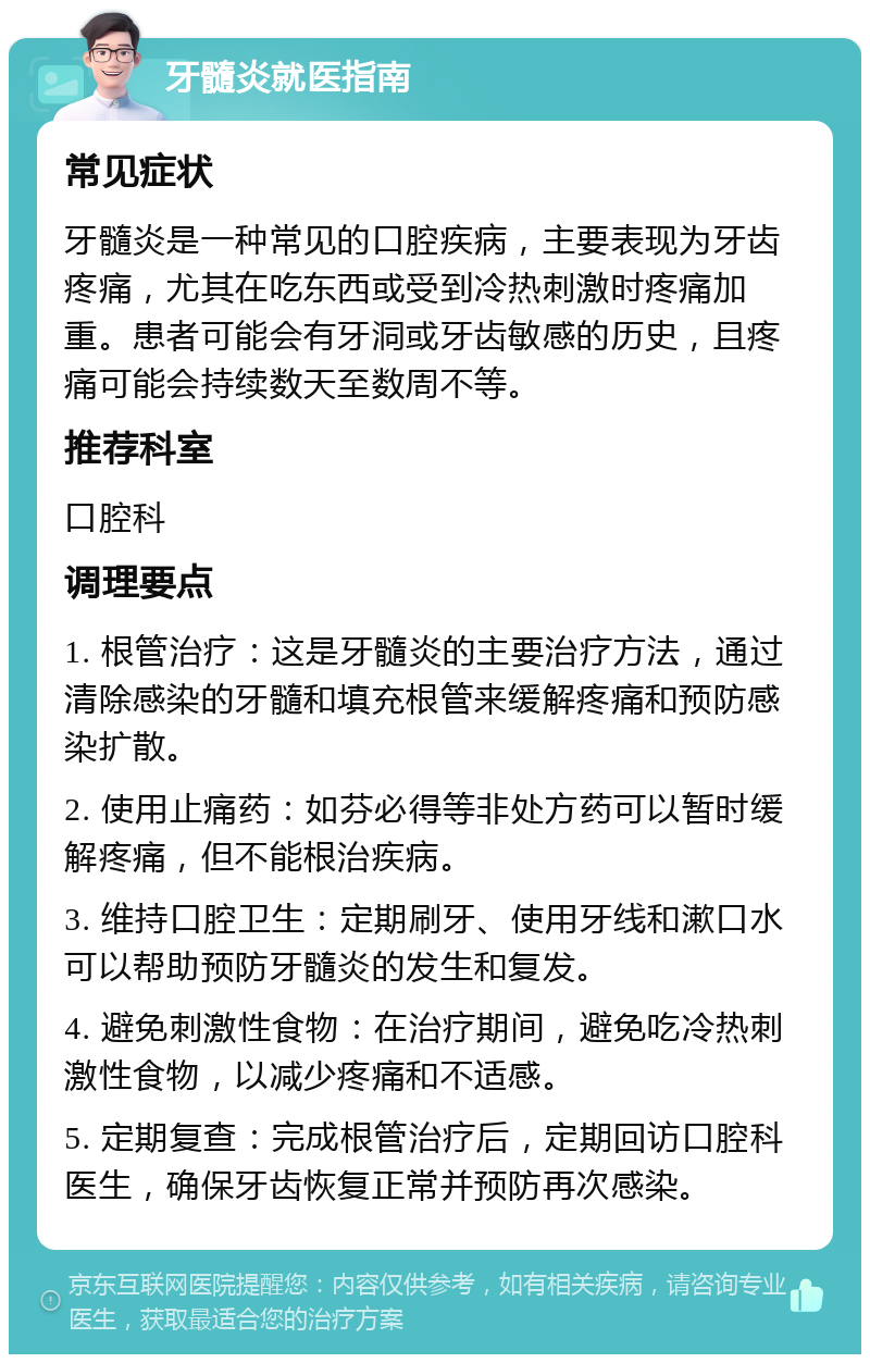 牙髓炎就医指南 常见症状 牙髓炎是一种常见的口腔疾病，主要表现为牙齿疼痛，尤其在吃东西或受到冷热刺激时疼痛加重。患者可能会有牙洞或牙齿敏感的历史，且疼痛可能会持续数天至数周不等。 推荐科室 口腔科 调理要点 1. 根管治疗：这是牙髓炎的主要治疗方法，通过清除感染的牙髓和填充根管来缓解疼痛和预防感染扩散。 2. 使用止痛药：如芬必得等非处方药可以暂时缓解疼痛，但不能根治疾病。 3. 维持口腔卫生：定期刷牙、使用牙线和漱口水可以帮助预防牙髓炎的发生和复发。 4. 避免刺激性食物：在治疗期间，避免吃冷热刺激性食物，以减少疼痛和不适感。 5. 定期复查：完成根管治疗后，定期回访口腔科医生，确保牙齿恢复正常并预防再次感染。