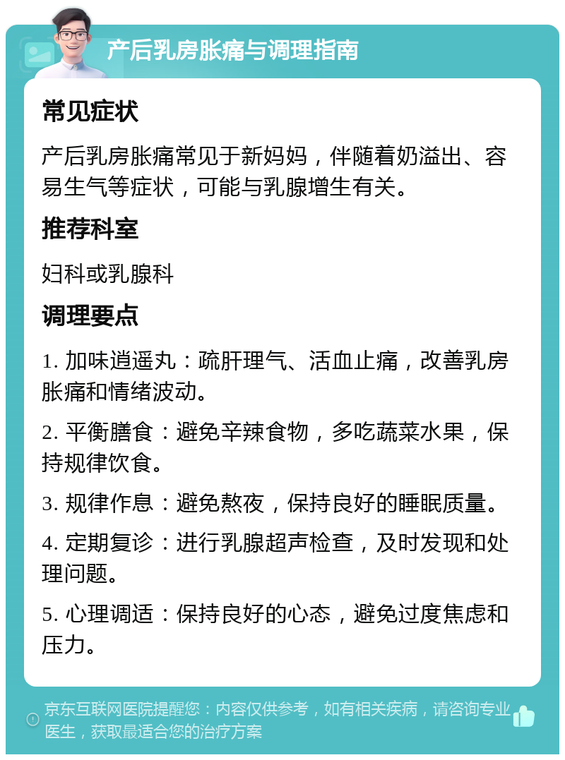 产后乳房胀痛与调理指南 常见症状 产后乳房胀痛常见于新妈妈，伴随着奶溢出、容易生气等症状，可能与乳腺增生有关。 推荐科室 妇科或乳腺科 调理要点 1. 加味逍遥丸：疏肝理气、活血止痛，改善乳房胀痛和情绪波动。 2. 平衡膳食：避免辛辣食物，多吃蔬菜水果，保持规律饮食。 3. 规律作息：避免熬夜，保持良好的睡眠质量。 4. 定期复诊：进行乳腺超声检查，及时发现和处理问题。 5. 心理调适：保持良好的心态，避免过度焦虑和压力。