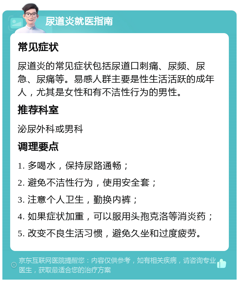 尿道炎就医指南 常见症状 尿道炎的常见症状包括尿道口刺痛、尿频、尿急、尿痛等。易感人群主要是性生活活跃的成年人，尤其是女性和有不洁性行为的男性。 推荐科室 泌尿外科或男科 调理要点 1. 多喝水，保持尿路通畅； 2. 避免不洁性行为，使用安全套； 3. 注意个人卫生，勤换内裤； 4. 如果症状加重，可以服用头孢克洛等消炎药； 5. 改变不良生活习惯，避免久坐和过度疲劳。