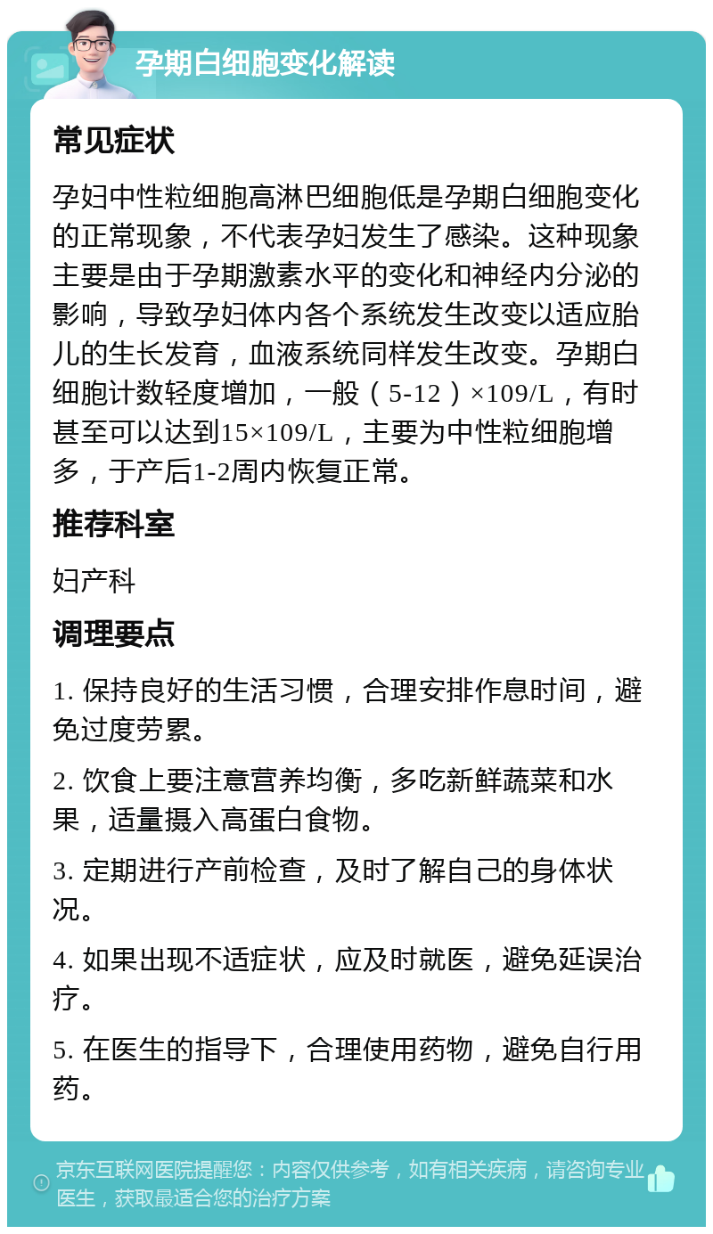 孕期白细胞变化解读 常见症状 孕妇中性粒细胞高淋巴细胞低是孕期白细胞变化的正常现象，不代表孕妇发生了感染。这种现象主要是由于孕期激素水平的变化和神经内分泌的影响，导致孕妇体内各个系统发生改变以适应胎儿的生长发育，血液系统同样发生改变。孕期白细胞计数轻度增加，一般（5-12）×109/L，有时甚至可以达到15×109/L，主要为中性粒细胞增多，于产后1-2周内恢复正常。 推荐科室 妇产科 调理要点 1. 保持良好的生活习惯，合理安排作息时间，避免过度劳累。 2. 饮食上要注意营养均衡，多吃新鲜蔬菜和水果，适量摄入高蛋白食物。 3. 定期进行产前检查，及时了解自己的身体状况。 4. 如果出现不适症状，应及时就医，避免延误治疗。 5. 在医生的指导下，合理使用药物，避免自行用药。