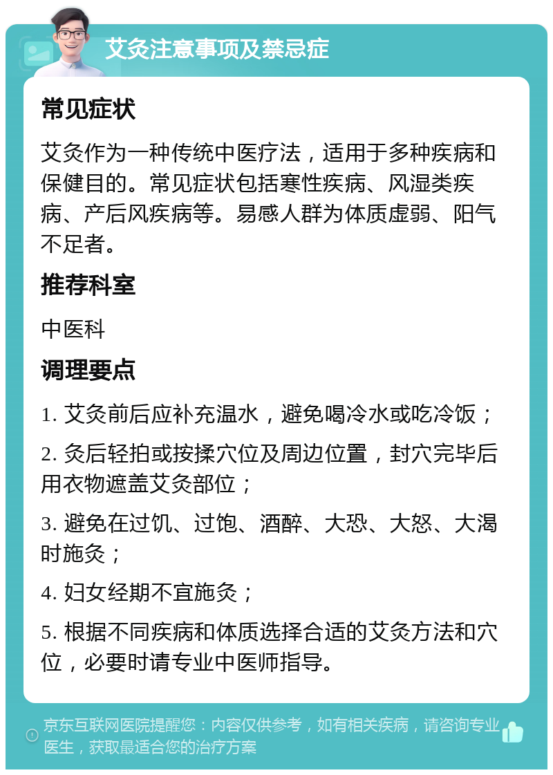 艾灸注意事项及禁忌症 常见症状 艾灸作为一种传统中医疗法，适用于多种疾病和保健目的。常见症状包括寒性疾病、风湿类疾病、产后风疾病等。易感人群为体质虚弱、阳气不足者。 推荐科室 中医科 调理要点 1. 艾灸前后应补充温水，避免喝冷水或吃冷饭； 2. 灸后轻拍或按揉穴位及周边位置，封穴完毕后用衣物遮盖艾灸部位； 3. 避免在过饥、过饱、酒醉、大恐、大怒、大渴时施灸； 4. 妇女经期不宜施灸； 5. 根据不同疾病和体质选择合适的艾灸方法和穴位，必要时请专业中医师指导。