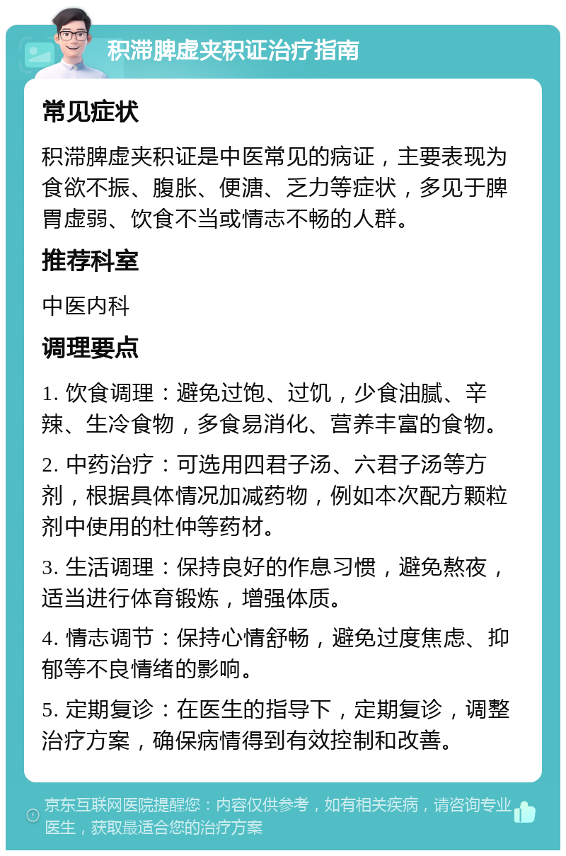 积滞脾虚夹积证治疗指南 常见症状 积滞脾虚夹积证是中医常见的病证，主要表现为食欲不振、腹胀、便溏、乏力等症状，多见于脾胃虚弱、饮食不当或情志不畅的人群。 推荐科室 中医内科 调理要点 1. 饮食调理：避免过饱、过饥，少食油腻、辛辣、生冷食物，多食易消化、营养丰富的食物。 2. 中药治疗：可选用四君子汤、六君子汤等方剂，根据具体情况加减药物，例如本次配方颗粒剂中使用的杜仲等药材。 3. 生活调理：保持良好的作息习惯，避免熬夜，适当进行体育锻炼，增强体质。 4. 情志调节：保持心情舒畅，避免过度焦虑、抑郁等不良情绪的影响。 5. 定期复诊：在医生的指导下，定期复诊，调整治疗方案，确保病情得到有效控制和改善。