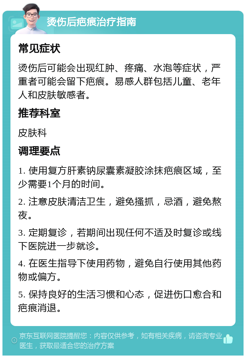 烫伤后疤痕治疗指南 常见症状 烫伤后可能会出现红肿、疼痛、水泡等症状，严重者可能会留下疤痕。易感人群包括儿童、老年人和皮肤敏感者。 推荐科室 皮肤科 调理要点 1. 使用复方肝素钠尿囊素凝胶涂抹疤痕区域，至少需要1个月的时间。 2. 注意皮肤清洁卫生，避免搔抓，忌酒，避免熬夜。 3. 定期复诊，若期间出现任何不适及时复诊或线下医院进一步就诊。 4. 在医生指导下使用药物，避免自行使用其他药物或偏方。 5. 保持良好的生活习惯和心态，促进伤口愈合和疤痕消退。