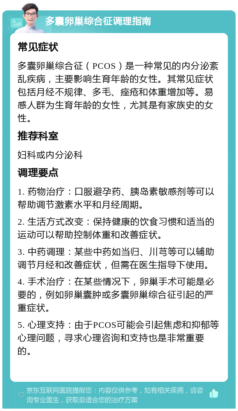 多囊卵巢综合征调理指南 常见症状 多囊卵巢综合征（PCOS）是一种常见的内分泌紊乱疾病，主要影响生育年龄的女性。其常见症状包括月经不规律、多毛、痤疮和体重增加等。易感人群为生育年龄的女性，尤其是有家族史的女性。 推荐科室 妇科或内分泌科 调理要点 1. 药物治疗：口服避孕药、胰岛素敏感剂等可以帮助调节激素水平和月经周期。 2. 生活方式改变：保持健康的饮食习惯和适当的运动可以帮助控制体重和改善症状。 3. 中药调理：某些中药如当归、川芎等可以辅助调节月经和改善症状，但需在医生指导下使用。 4. 手术治疗：在某些情况下，卵巢手术可能是必要的，例如卵巢囊肿或多囊卵巢综合征引起的严重症状。 5. 心理支持：由于PCOS可能会引起焦虑和抑郁等心理问题，寻求心理咨询和支持也是非常重要的。