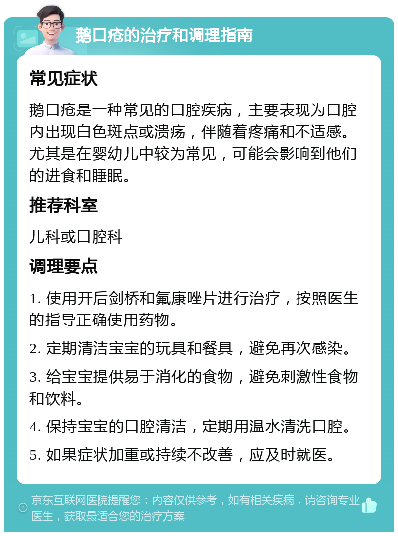 鹅口疮的治疗和调理指南 常见症状 鹅口疮是一种常见的口腔疾病，主要表现为口腔内出现白色斑点或溃疡，伴随着疼痛和不适感。尤其是在婴幼儿中较为常见，可能会影响到他们的进食和睡眠。 推荐科室 儿科或口腔科 调理要点 1. 使用开后剑桥和氟康唑片进行治疗，按照医生的指导正确使用药物。 2. 定期清洁宝宝的玩具和餐具，避免再次感染。 3. 给宝宝提供易于消化的食物，避免刺激性食物和饮料。 4. 保持宝宝的口腔清洁，定期用温水清洗口腔。 5. 如果症状加重或持续不改善，应及时就医。