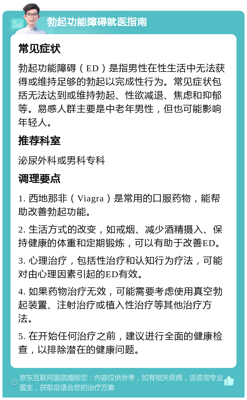 勃起功能障碍就医指南 常见症状 勃起功能障碍（ED）是指男性在性生活中无法获得或维持足够的勃起以完成性行为。常见症状包括无法达到或维持勃起、性欲减退、焦虑和抑郁等。易感人群主要是中老年男性，但也可能影响年轻人。 推荐科室 泌尿外科或男科专科 调理要点 1. 西地那非（Viagra）是常用的口服药物，能帮助改善勃起功能。 2. 生活方式的改变，如戒烟、减少酒精摄入、保持健康的体重和定期锻炼，可以有助于改善ED。 3. 心理治疗，包括性治疗和认知行为疗法，可能对由心理因素引起的ED有效。 4. 如果药物治疗无效，可能需要考虑使用真空勃起装置、注射治疗或植入性治疗等其他治疗方法。 5. 在开始任何治疗之前，建议进行全面的健康检查，以排除潜在的健康问题。