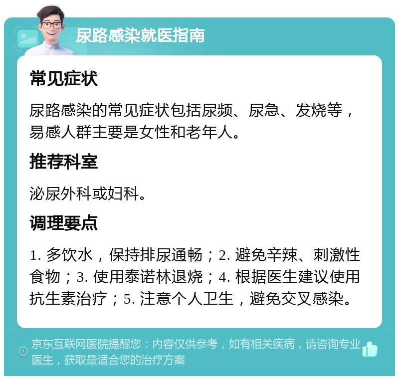 尿路感染就医指南 常见症状 尿路感染的常见症状包括尿频、尿急、发烧等，易感人群主要是女性和老年人。 推荐科室 泌尿外科或妇科。 调理要点 1. 多饮水，保持排尿通畅；2. 避免辛辣、刺激性食物；3. 使用泰诺林退烧；4. 根据医生建议使用抗生素治疗；5. 注意个人卫生，避免交叉感染。