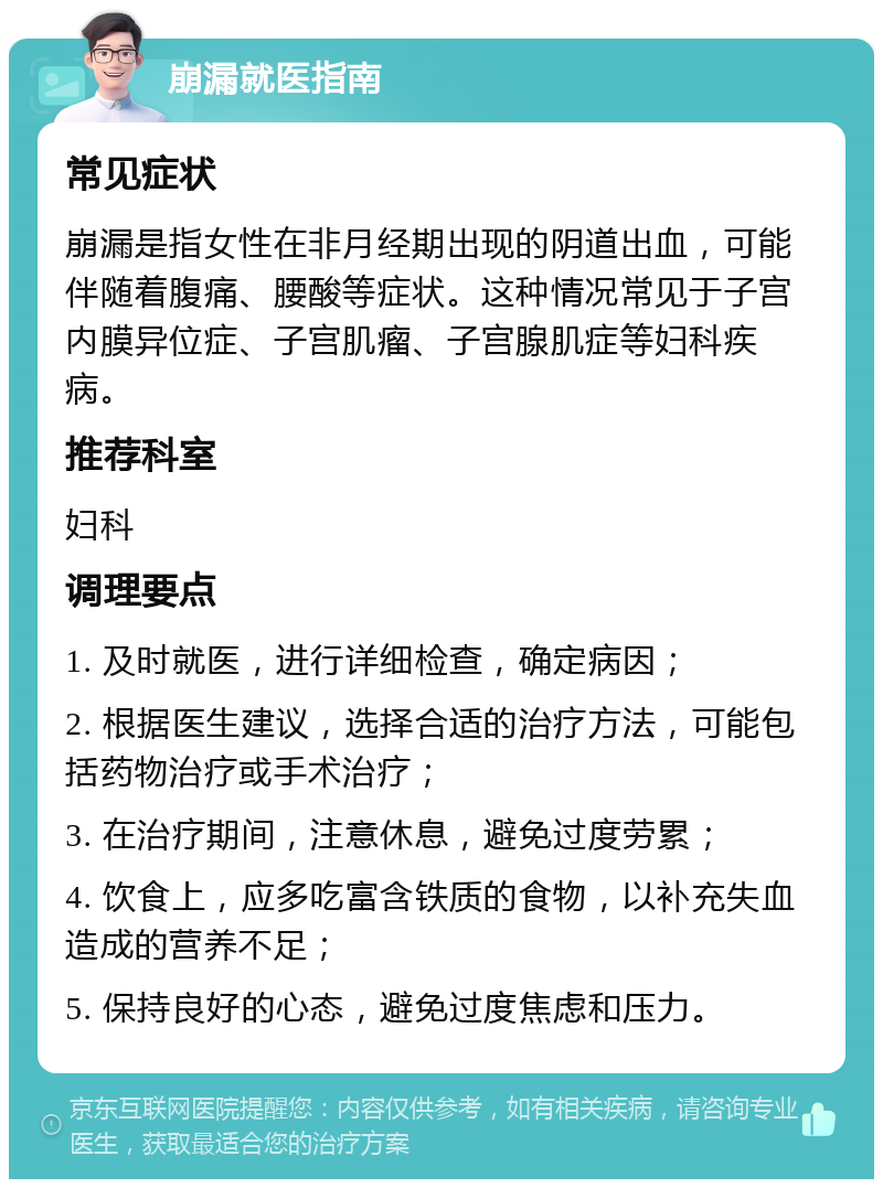 崩漏就医指南 常见症状 崩漏是指女性在非月经期出现的阴道出血，可能伴随着腹痛、腰酸等症状。这种情况常见于子宫内膜异位症、子宫肌瘤、子宫腺肌症等妇科疾病。 推荐科室 妇科 调理要点 1. 及时就医，进行详细检查，确定病因； 2. 根据医生建议，选择合适的治疗方法，可能包括药物治疗或手术治疗； 3. 在治疗期间，注意休息，避免过度劳累； 4. 饮食上，应多吃富含铁质的食物，以补充失血造成的营养不足； 5. 保持良好的心态，避免过度焦虑和压力。