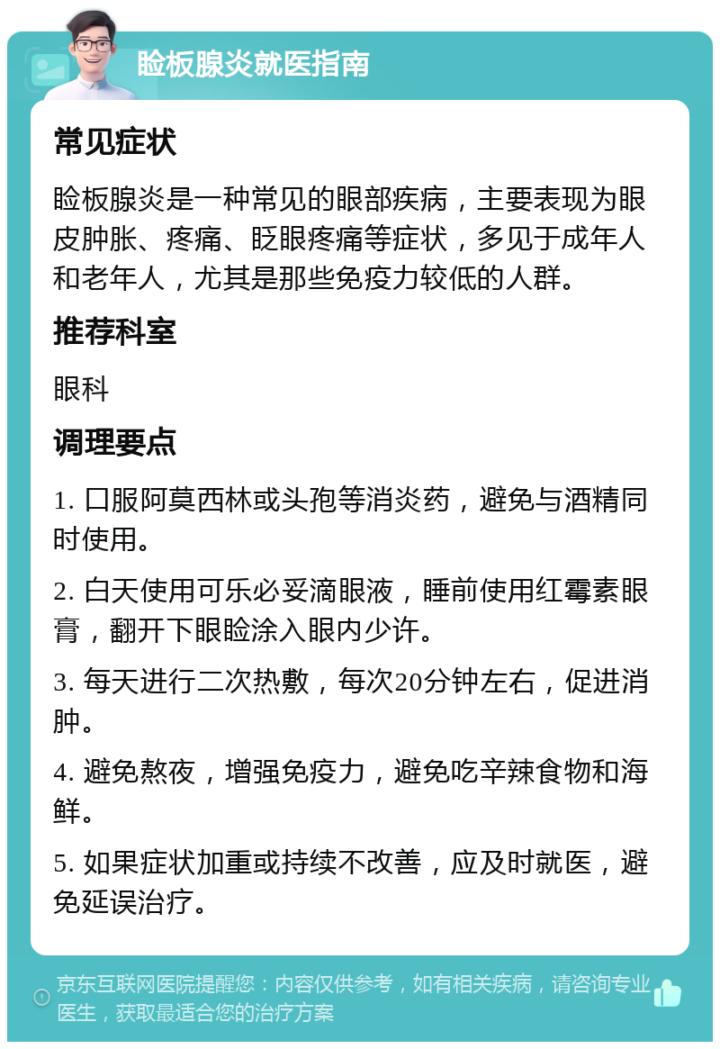 睑板腺炎就医指南 常见症状 睑板腺炎是一种常见的眼部疾病，主要表现为眼皮肿胀、疼痛、眨眼疼痛等症状，多见于成年人和老年人，尤其是那些免疫力较低的人群。 推荐科室 眼科 调理要点 1. 口服阿莫西林或头孢等消炎药，避免与酒精同时使用。 2. 白天使用可乐必妥滴眼液，睡前使用红霉素眼膏，翻开下眼睑涂入眼内少许。 3. 每天进行二次热敷，每次20分钟左右，促进消肿。 4. 避免熬夜，增强免疫力，避免吃辛辣食物和海鲜。 5. 如果症状加重或持续不改善，应及时就医，避免延误治疗。