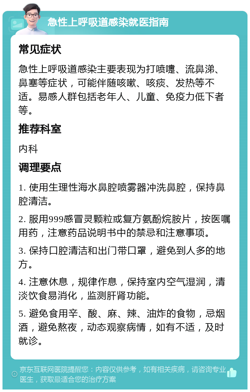 急性上呼吸道感染就医指南 常见症状 急性上呼吸道感染主要表现为打喷嚏、流鼻涕、鼻塞等症状，可能伴随咳嗽、咳痰、发热等不适。易感人群包括老年人、儿童、免疫力低下者等。 推荐科室 内科 调理要点 1. 使用生理性海水鼻腔喷雾器冲洗鼻腔，保持鼻腔清洁。 2. 服用999感冒灵颗粒或复方氨酚烷胺片，按医嘱用药，注意药品说明书中的禁忌和注意事项。 3. 保持口腔清洁和出门带口罩，避免到人多的地方。 4. 注意休息，规律作息，保持室内空气湿润，清淡饮食易消化，监测肝肾功能。 5. 避免食用辛、酸、麻、辣、油炸的食物，忌烟酒，避免熬夜，动态观察病情，如有不适，及时就诊。