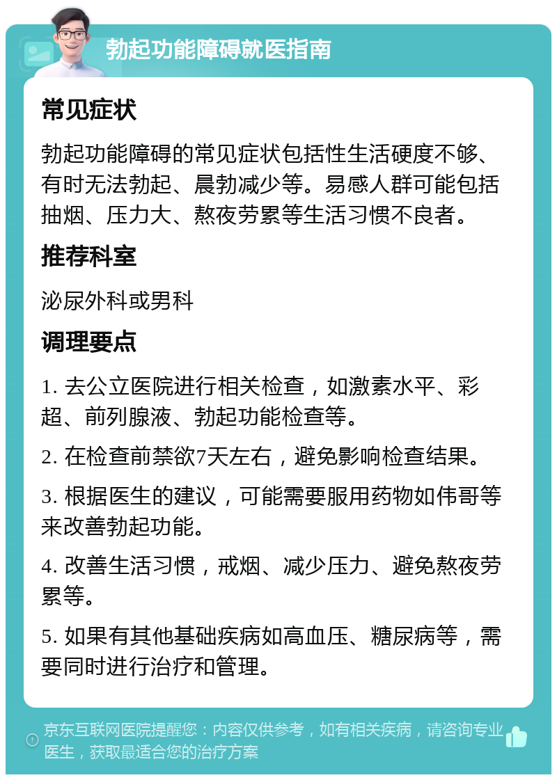 勃起功能障碍就医指南 常见症状 勃起功能障碍的常见症状包括性生活硬度不够、有时无法勃起、晨勃减少等。易感人群可能包括抽烟、压力大、熬夜劳累等生活习惯不良者。 推荐科室 泌尿外科或男科 调理要点 1. 去公立医院进行相关检查，如激素水平、彩超、前列腺液、勃起功能检查等。 2. 在检查前禁欲7天左右，避免影响检查结果。 3. 根据医生的建议，可能需要服用药物如伟哥等来改善勃起功能。 4. 改善生活习惯，戒烟、减少压力、避免熬夜劳累等。 5. 如果有其他基础疾病如高血压、糖尿病等，需要同时进行治疗和管理。