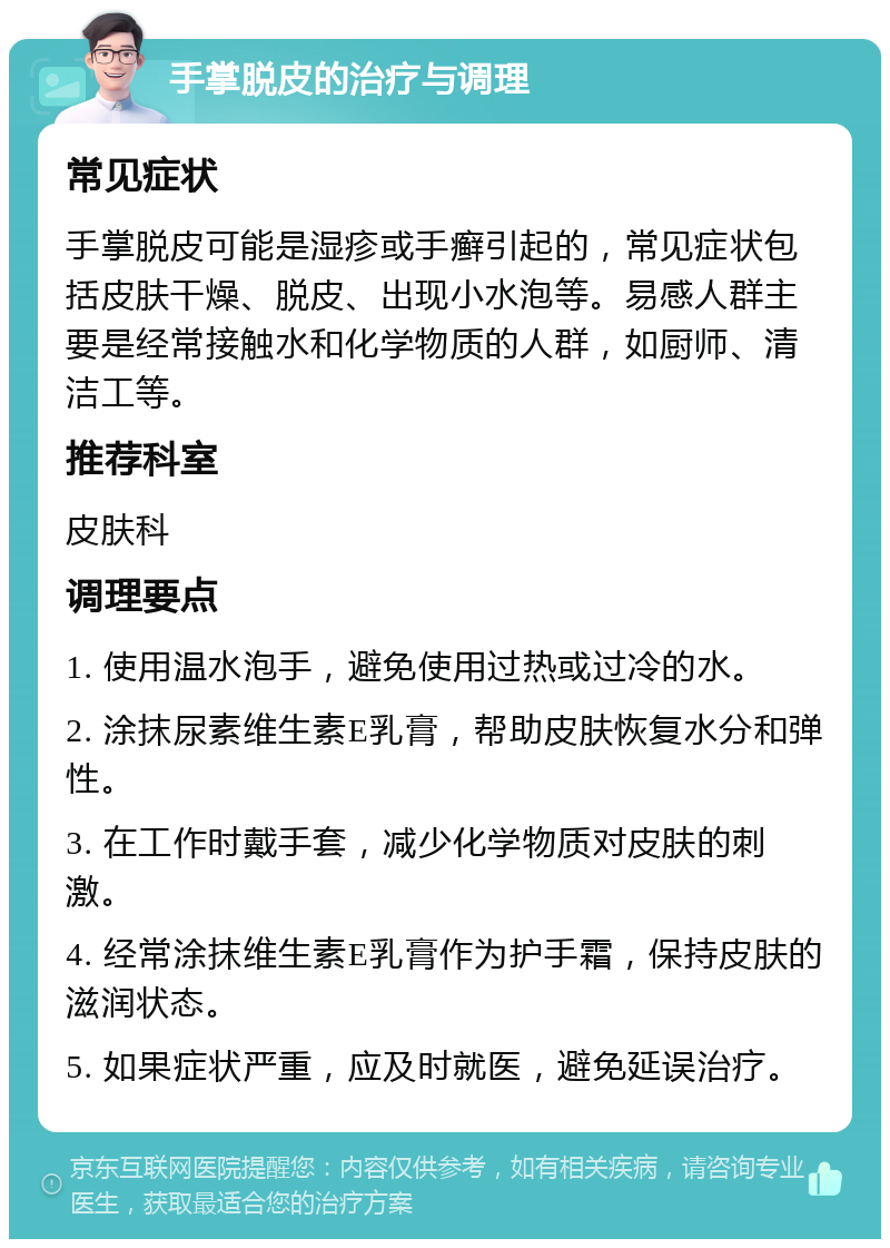 手掌脱皮的治疗与调理 常见症状 手掌脱皮可能是湿疹或手癣引起的，常见症状包括皮肤干燥、脱皮、出现小水泡等。易感人群主要是经常接触水和化学物质的人群，如厨师、清洁工等。 推荐科室 皮肤科 调理要点 1. 使用温水泡手，避免使用过热或过冷的水。 2. 涂抹尿素维生素E乳膏，帮助皮肤恢复水分和弹性。 3. 在工作时戴手套，减少化学物质对皮肤的刺激。 4. 经常涂抹维生素E乳膏作为护手霜，保持皮肤的滋润状态。 5. 如果症状严重，应及时就医，避免延误治疗。