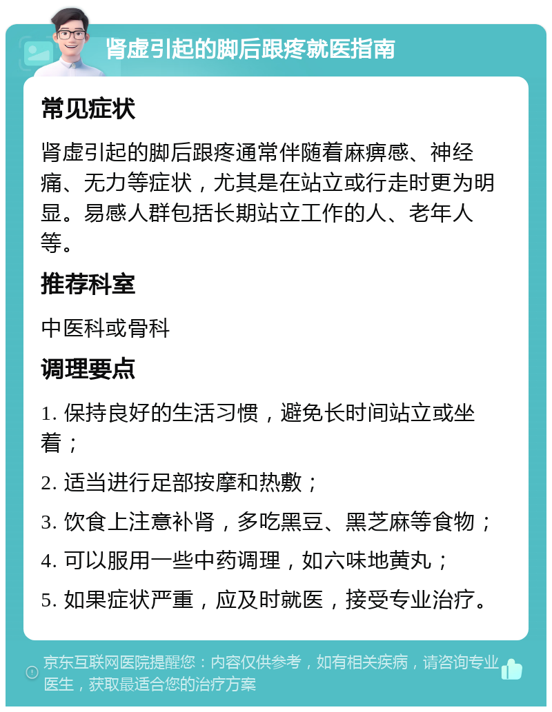 肾虚引起的脚后跟疼就医指南 常见症状 肾虚引起的脚后跟疼通常伴随着麻痹感、神经痛、无力等症状，尤其是在站立或行走时更为明显。易感人群包括长期站立工作的人、老年人等。 推荐科室 中医科或骨科 调理要点 1. 保持良好的生活习惯，避免长时间站立或坐着； 2. 适当进行足部按摩和热敷； 3. 饮食上注意补肾，多吃黑豆、黑芝麻等食物； 4. 可以服用一些中药调理，如六味地黄丸； 5. 如果症状严重，应及时就医，接受专业治疗。