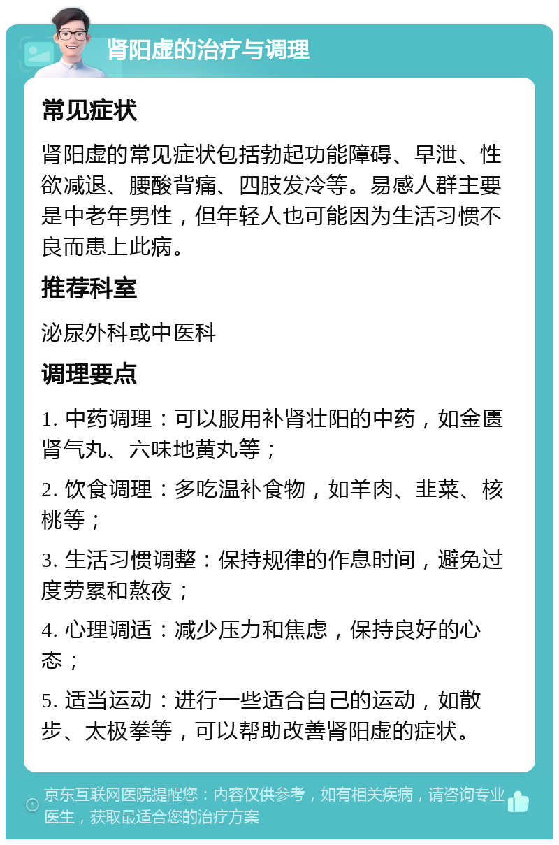 肾阳虚的治疗与调理 常见症状 肾阳虚的常见症状包括勃起功能障碍、早泄、性欲减退、腰酸背痛、四肢发冷等。易感人群主要是中老年男性，但年轻人也可能因为生活习惯不良而患上此病。 推荐科室 泌尿外科或中医科 调理要点 1. 中药调理：可以服用补肾壮阳的中药，如金匮肾气丸、六味地黄丸等； 2. 饮食调理：多吃温补食物，如羊肉、韭菜、核桃等； 3. 生活习惯调整：保持规律的作息时间，避免过度劳累和熬夜； 4. 心理调适：减少压力和焦虑，保持良好的心态； 5. 适当运动：进行一些适合自己的运动，如散步、太极拳等，可以帮助改善肾阳虚的症状。