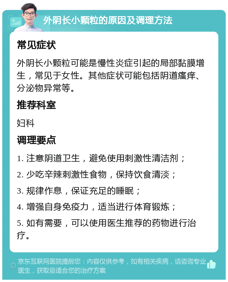 外阴长小颗粒的原因及调理方法 常见症状 外阴长小颗粒可能是慢性炎症引起的局部黏膜增生，常见于女性。其他症状可能包括阴道瘙痒、分泌物异常等。 推荐科室 妇科 调理要点 1. 注意阴道卫生，避免使用刺激性清洁剂； 2. 少吃辛辣刺激性食物，保持饮食清淡； 3. 规律作息，保证充足的睡眠； 4. 增强自身免疫力，适当进行体育锻炼； 5. 如有需要，可以使用医生推荐的药物进行治疗。