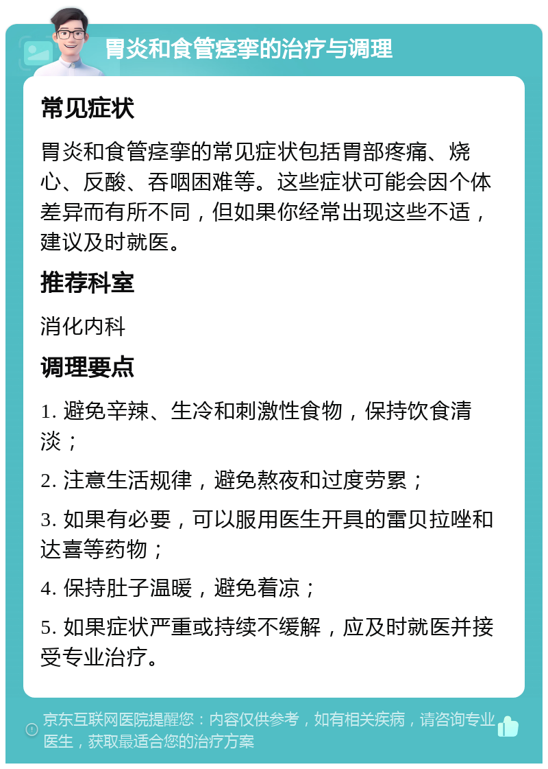 胃炎和食管痉挛的治疗与调理 常见症状 胃炎和食管痉挛的常见症状包括胃部疼痛、烧心、反酸、吞咽困难等。这些症状可能会因个体差异而有所不同，但如果你经常出现这些不适，建议及时就医。 推荐科室 消化内科 调理要点 1. 避免辛辣、生冷和刺激性食物，保持饮食清淡； 2. 注意生活规律，避免熬夜和过度劳累； 3. 如果有必要，可以服用医生开具的雷贝拉唑和达喜等药物； 4. 保持肚子温暖，避免着凉； 5. 如果症状严重或持续不缓解，应及时就医并接受专业治疗。