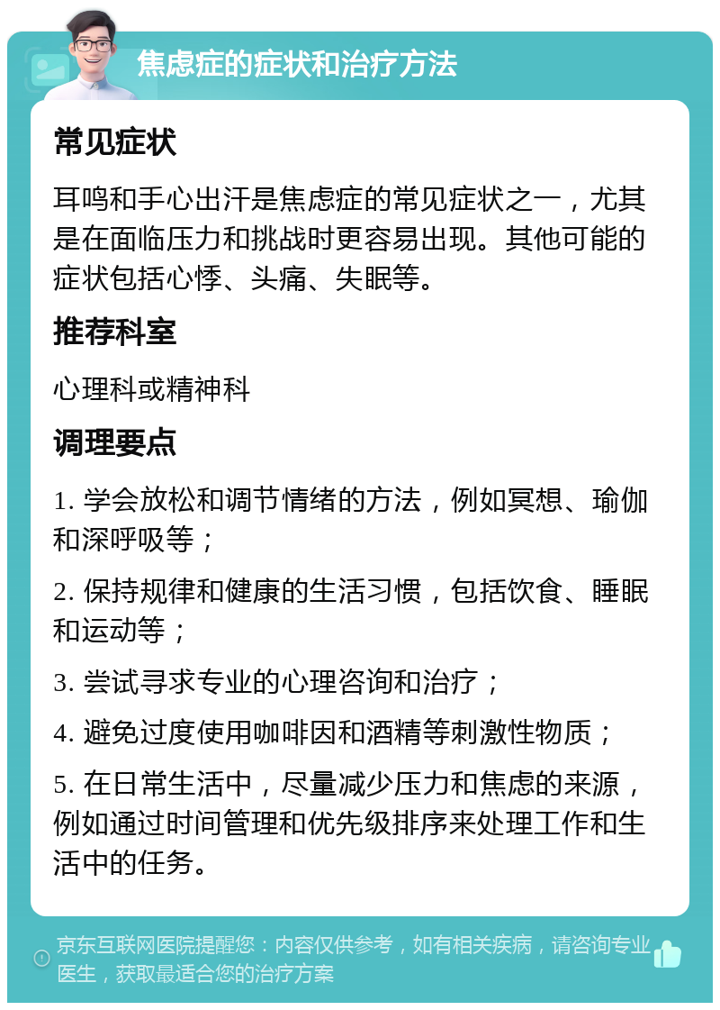 焦虑症的症状和治疗方法 常见症状 耳鸣和手心出汗是焦虑症的常见症状之一，尤其是在面临压力和挑战时更容易出现。其他可能的症状包括心悸、头痛、失眠等。 推荐科室 心理科或精神科 调理要点 1. 学会放松和调节情绪的方法，例如冥想、瑜伽和深呼吸等； 2. 保持规律和健康的生活习惯，包括饮食、睡眠和运动等； 3. 尝试寻求专业的心理咨询和治疗； 4. 避免过度使用咖啡因和酒精等刺激性物质； 5. 在日常生活中，尽量减少压力和焦虑的来源，例如通过时间管理和优先级排序来处理工作和生活中的任务。