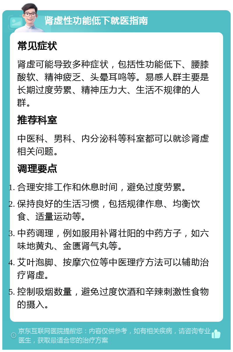 肾虚性功能低下就医指南 常见症状 肾虚可能导致多种症状，包括性功能低下、腰膝酸软、精神疲乏、头晕耳鸣等。易感人群主要是长期过度劳累、精神压力大、生活不规律的人群。 推荐科室 中医科、男科、内分泌科等科室都可以就诊肾虚相关问题。 调理要点 合理安排工作和休息时间，避免过度劳累。 保持良好的生活习惯，包括规律作息、均衡饮食、适量运动等。 中药调理，例如服用补肾壮阳的中药方子，如六味地黄丸、金匮肾气丸等。 艾叶泡脚、按摩穴位等中医理疗方法可以辅助治疗肾虚。 控制吸烟数量，避免过度饮酒和辛辣刺激性食物的摄入。