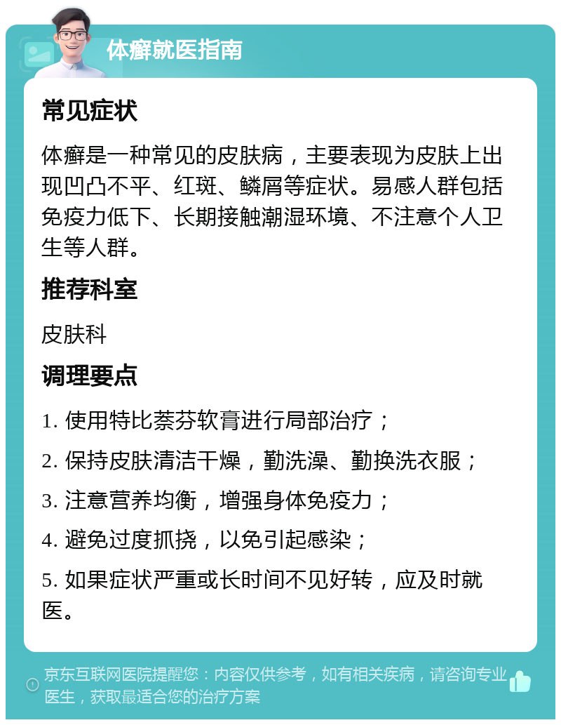 体癣就医指南 常见症状 体癣是一种常见的皮肤病，主要表现为皮肤上出现凹凸不平、红斑、鳞屑等症状。易感人群包括免疫力低下、长期接触潮湿环境、不注意个人卫生等人群。 推荐科室 皮肤科 调理要点 1. 使用特比萘芬软膏进行局部治疗； 2. 保持皮肤清洁干燥，勤洗澡、勤换洗衣服； 3. 注意营养均衡，增强身体免疫力； 4. 避免过度抓挠，以免引起感染； 5. 如果症状严重或长时间不见好转，应及时就医。