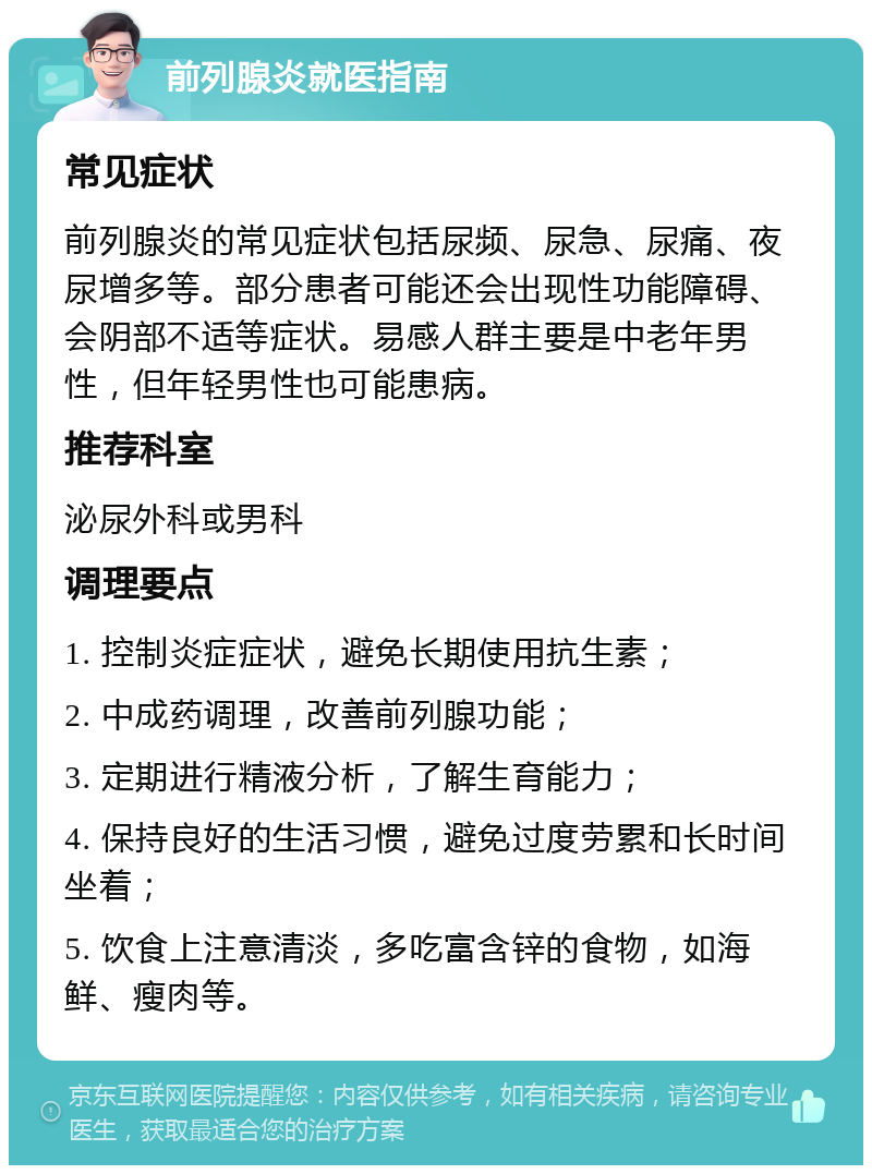 前列腺炎就医指南 常见症状 前列腺炎的常见症状包括尿频、尿急、尿痛、夜尿增多等。部分患者可能还会出现性功能障碍、会阴部不适等症状。易感人群主要是中老年男性，但年轻男性也可能患病。 推荐科室 泌尿外科或男科 调理要点 1. 控制炎症症状，避免长期使用抗生素； 2. 中成药调理，改善前列腺功能； 3. 定期进行精液分析，了解生育能力； 4. 保持良好的生活习惯，避免过度劳累和长时间坐着； 5. 饮食上注意清淡，多吃富含锌的食物，如海鲜、瘦肉等。