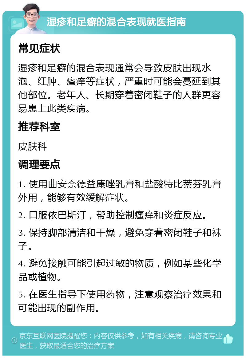 湿疹和足癣的混合表现就医指南 常见症状 湿疹和足癣的混合表现通常会导致皮肤出现水泡、红肿、瘙痒等症状，严重时可能会蔓延到其他部位。老年人、长期穿着密闭鞋子的人群更容易患上此类疾病。 推荐科室 皮肤科 调理要点 1. 使用曲安奈德益康唑乳膏和盐酸特比萘芬乳膏外用，能够有效缓解症状。 2. 口服依巴斯汀，帮助控制瘙痒和炎症反应。 3. 保持脚部清洁和干燥，避免穿着密闭鞋子和袜子。 4. 避免接触可能引起过敏的物质，例如某些化学品或植物。 5. 在医生指导下使用药物，注意观察治疗效果和可能出现的副作用。