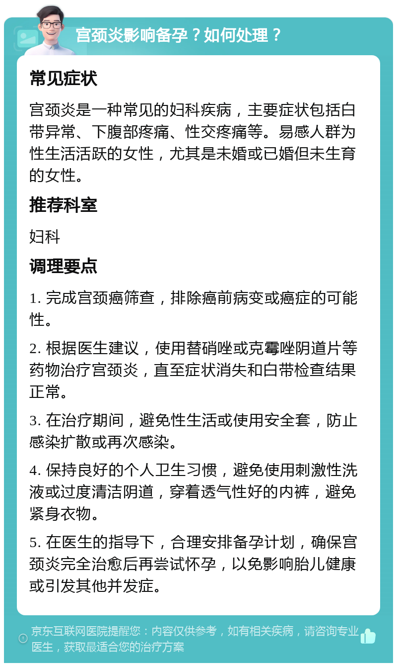 宫颈炎影响备孕？如何处理？ 常见症状 宫颈炎是一种常见的妇科疾病，主要症状包括白带异常、下腹部疼痛、性交疼痛等。易感人群为性生活活跃的女性，尤其是未婚或已婚但未生育的女性。 推荐科室 妇科 调理要点 1. 完成宫颈癌筛查，排除癌前病变或癌症的可能性。 2. 根据医生建议，使用替硝唑或克霉唑阴道片等药物治疗宫颈炎，直至症状消失和白带检查结果正常。 3. 在治疗期间，避免性生活或使用安全套，防止感染扩散或再次感染。 4. 保持良好的个人卫生习惯，避免使用刺激性洗液或过度清洁阴道，穿着透气性好的内裤，避免紧身衣物。 5. 在医生的指导下，合理安排备孕计划，确保宫颈炎完全治愈后再尝试怀孕，以免影响胎儿健康或引发其他并发症。