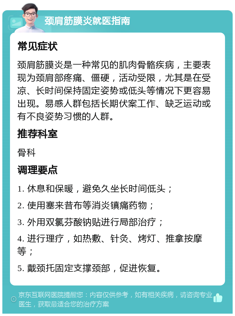 颈肩筋膜炎就医指南 常见症状 颈肩筋膜炎是一种常见的肌肉骨骼疾病，主要表现为颈肩部疼痛、僵硬，活动受限，尤其是在受凉、长时间保持固定姿势或低头等情况下更容易出现。易感人群包括长期伏案工作、缺乏运动或有不良姿势习惯的人群。 推荐科室 骨科 调理要点 1. 休息和保暖，避免久坐长时间低头； 2. 使用塞来昔布等消炎镇痛药物； 3. 外用双氯芬酸钠贴进行局部治疗； 4. 进行理疗，如热敷、针灸、烤灯、推拿按摩等； 5. 戴颈托固定支撑颈部，促进恢复。