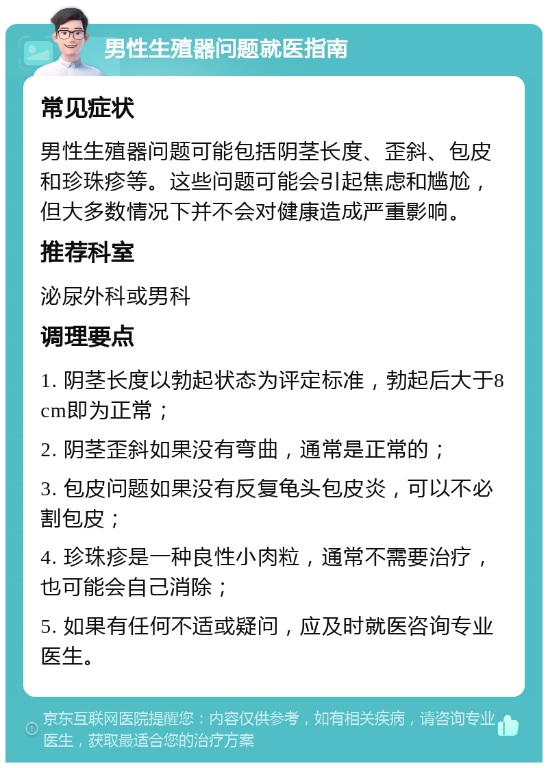 男性生殖器问题就医指南 常见症状 男性生殖器问题可能包括阴茎长度、歪斜、包皮和珍珠疹等。这些问题可能会引起焦虑和尴尬，但大多数情况下并不会对健康造成严重影响。 推荐科室 泌尿外科或男科 调理要点 1. 阴茎长度以勃起状态为评定标准，勃起后大于8cm即为正常； 2. 阴茎歪斜如果没有弯曲，通常是正常的； 3. 包皮问题如果没有反复龟头包皮炎，可以不必割包皮； 4. 珍珠疹是一种良性小肉粒，通常不需要治疗，也可能会自己消除； 5. 如果有任何不适或疑问，应及时就医咨询专业医生。