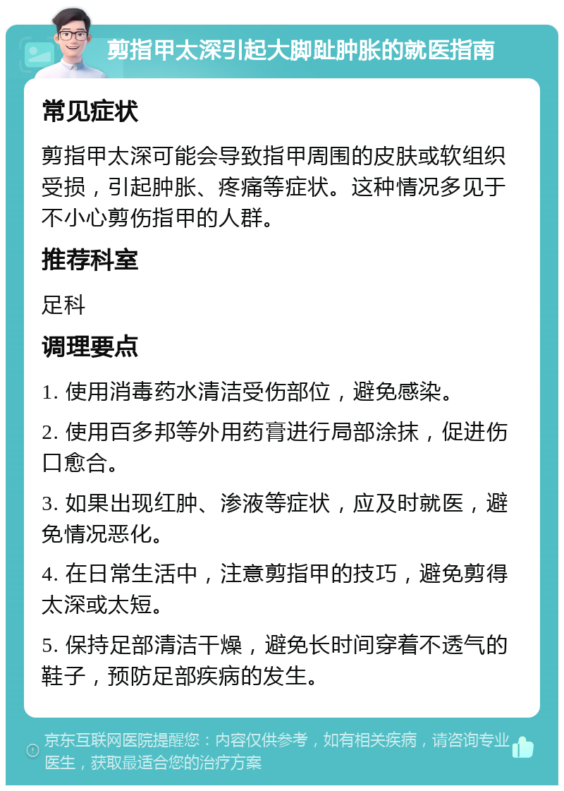 剪指甲太深引起大脚趾肿胀的就医指南 常见症状 剪指甲太深可能会导致指甲周围的皮肤或软组织受损，引起肿胀、疼痛等症状。这种情况多见于不小心剪伤指甲的人群。 推荐科室 足科 调理要点 1. 使用消毒药水清洁受伤部位，避免感染。 2. 使用百多邦等外用药膏进行局部涂抹，促进伤口愈合。 3. 如果出现红肿、渗液等症状，应及时就医，避免情况恶化。 4. 在日常生活中，注意剪指甲的技巧，避免剪得太深或太短。 5. 保持足部清洁干燥，避免长时间穿着不透气的鞋子，预防足部疾病的发生。