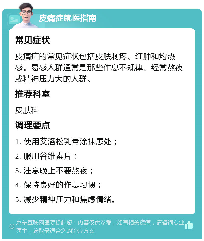 皮痛症就医指南 常见症状 皮痛症的常见症状包括皮肤刺疼、红肿和灼热感。易感人群通常是那些作息不规律、经常熬夜或精神压力大的人群。 推荐科室 皮肤科 调理要点 1. 使用艾洛松乳膏涂抹患处； 2. 服用谷维素片； 3. 注意晚上不要熬夜； 4. 保持良好的作息习惯； 5. 减少精神压力和焦虑情绪。