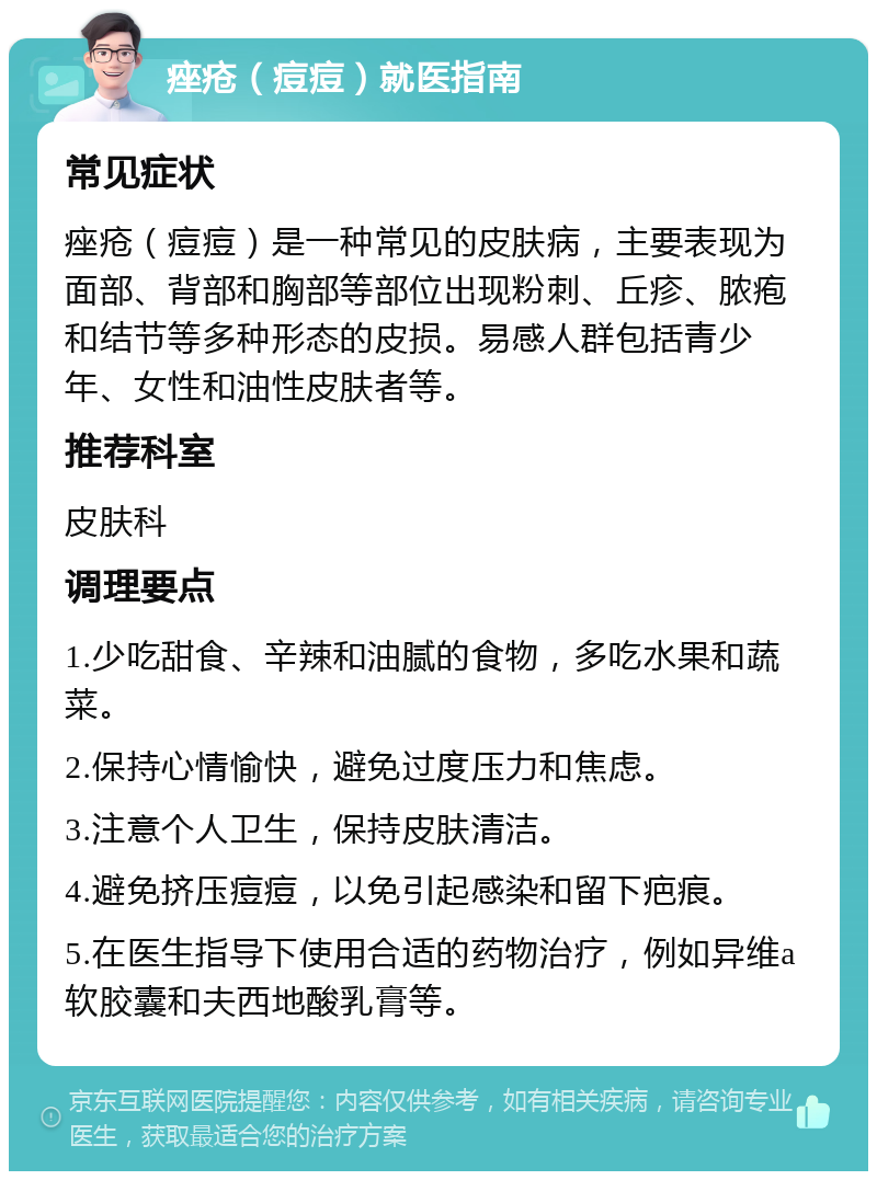 痤疮（痘痘）就医指南 常见症状 痤疮（痘痘）是一种常见的皮肤病，主要表现为面部、背部和胸部等部位出现粉刺、丘疹、脓疱和结节等多种形态的皮损。易感人群包括青少年、女性和油性皮肤者等。 推荐科室 皮肤科 调理要点 1.少吃甜食、辛辣和油腻的食物，多吃水果和蔬菜。 2.保持心情愉快，避免过度压力和焦虑。 3.注意个人卫生，保持皮肤清洁。 4.避免挤压痘痘，以免引起感染和留下疤痕。 5.在医生指导下使用合适的药物治疗，例如异维a软胶囊和夫西地酸乳膏等。