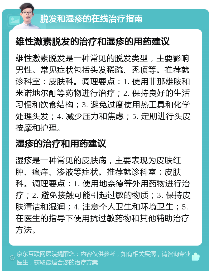 脱发和湿疹的在线治疗指南 雄性激素脱发的治疗和湿疹的用药建议 雄性激素脱发是一种常见的脱发类型，主要影响男性。常见症状包括头发稀疏、秃顶等。推荐就诊科室：皮肤科。调理要点：1. 使用非那雄胺和米诺地尔酊等药物进行治疗；2. 保持良好的生活习惯和饮食结构；3. 避免过度使用热工具和化学处理头发；4. 减少压力和焦虑；5. 定期进行头皮按摩和护理。 湿疹的治疗和用药建议 湿疹是一种常见的皮肤病，主要表现为皮肤红肿、瘙痒、渗液等症状。推荐就诊科室：皮肤科。调理要点：1. 使用地奈德等外用药物进行治疗；2. 避免接触可能引起过敏的物质；3. 保持皮肤清洁和湿润；4. 注意个人卫生和环境卫生；5. 在医生的指导下使用抗过敏药物和其他辅助治疗方法。