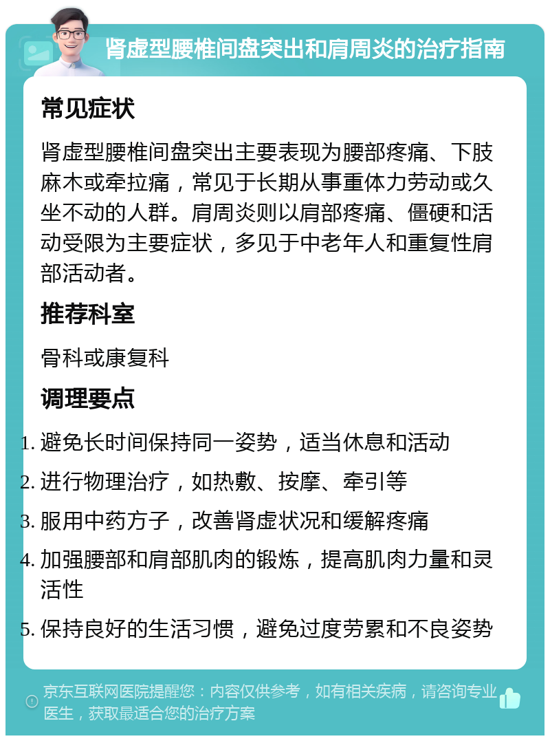 肾虚型腰椎间盘突出和肩周炎的治疗指南 常见症状 肾虚型腰椎间盘突出主要表现为腰部疼痛、下肢麻木或牵拉痛，常见于长期从事重体力劳动或久坐不动的人群。肩周炎则以肩部疼痛、僵硬和活动受限为主要症状，多见于中老年人和重复性肩部活动者。 推荐科室 骨科或康复科 调理要点 避免长时间保持同一姿势，适当休息和活动 进行物理治疗，如热敷、按摩、牵引等 服用中药方子，改善肾虚状况和缓解疼痛 加强腰部和肩部肌肉的锻炼，提高肌肉力量和灵活性 保持良好的生活习惯，避免过度劳累和不良姿势